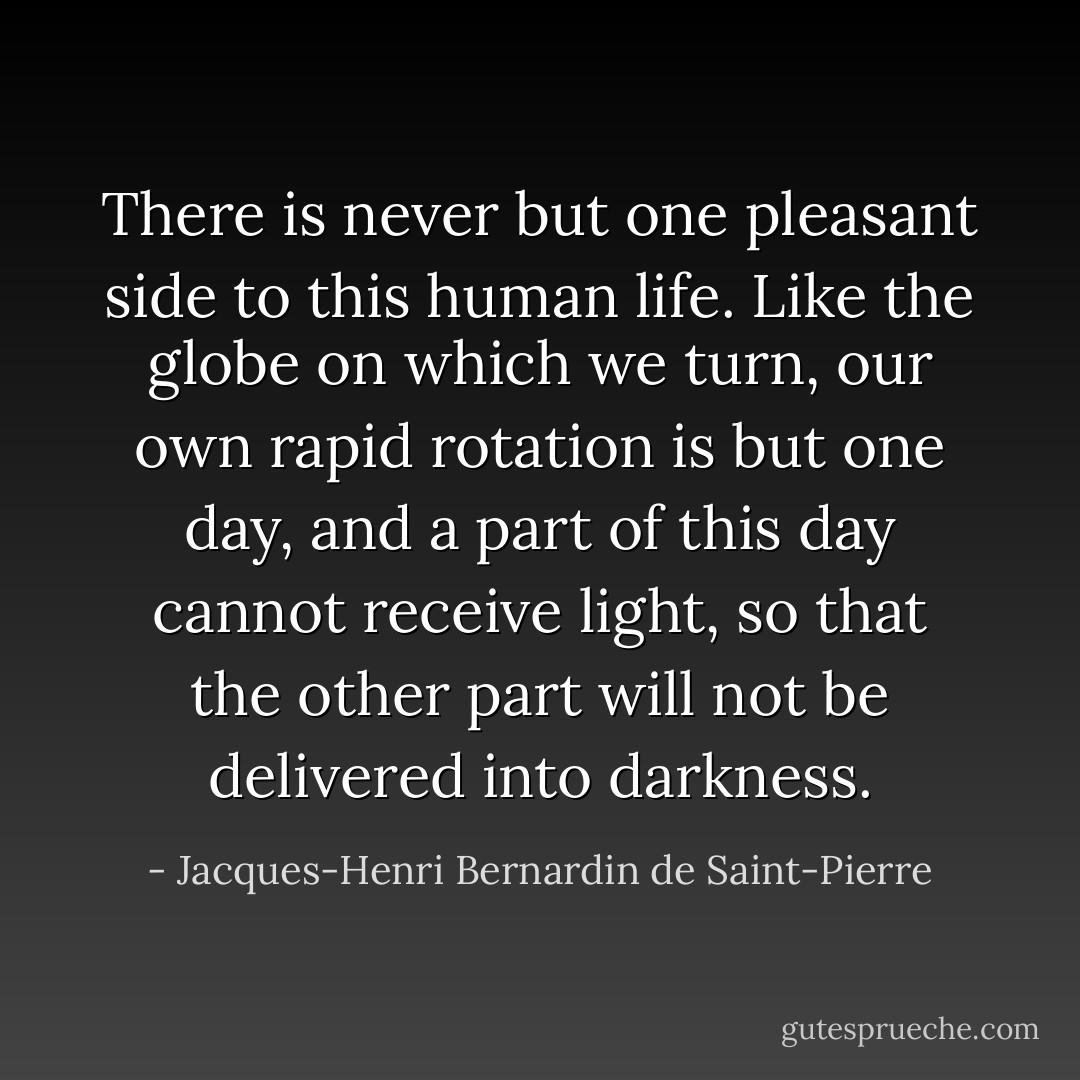 There is never but one pleasant side to this human life. Like the globe on which we turn, our own rapid rotation is but one day, and a part of this day cannot receive light, so that the other part will not be delivered into darkness. - Jacques-Henri Bernardin de Saint-Pierre