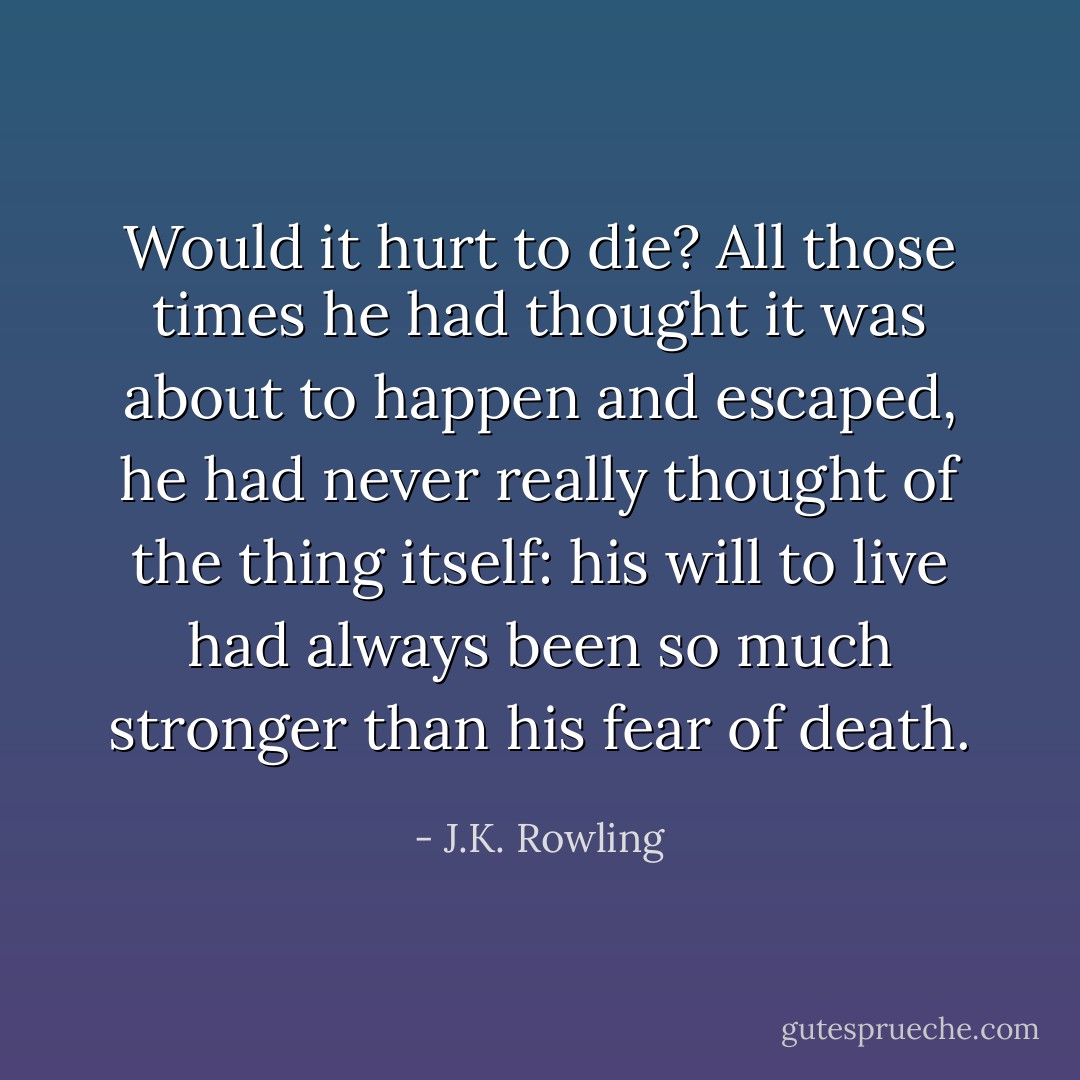 Would it hurt to die? All those times he had thought it was about to happen and escaped, he had never really thought of the thing itself: his will to live had always been so much stronger than his fear of death. - J.K. Rowling