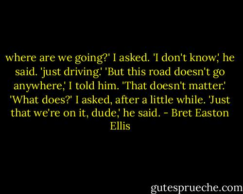 where are we going?' I asked.<br />'I don't know,' he said. 'just driving.'<br />'But this road doesn't go anywhere,' I told him.<br />'That doesn't matter.'<br />'What does?' I asked, after a little while.<br />'Just that we're on it, dude,' he said. - Bret Easton Ellis