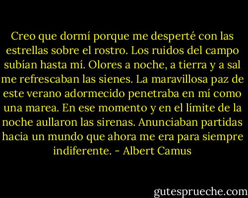 Creo que dormí porque me desperté con las estrellas sobre el rostro. Los ruidos del campo subían hasta mí. Olores a noche, a tierra y a sal me refrescaban las sienes. La maravillosa paz de este verano adormecido penetraba en mí como una marea. En ese momento y en el límite de la noche aullaron las sirenas. Anunciaban partidas hacia un mundo que ahora me era para siempre indiferente. - Albert Camus