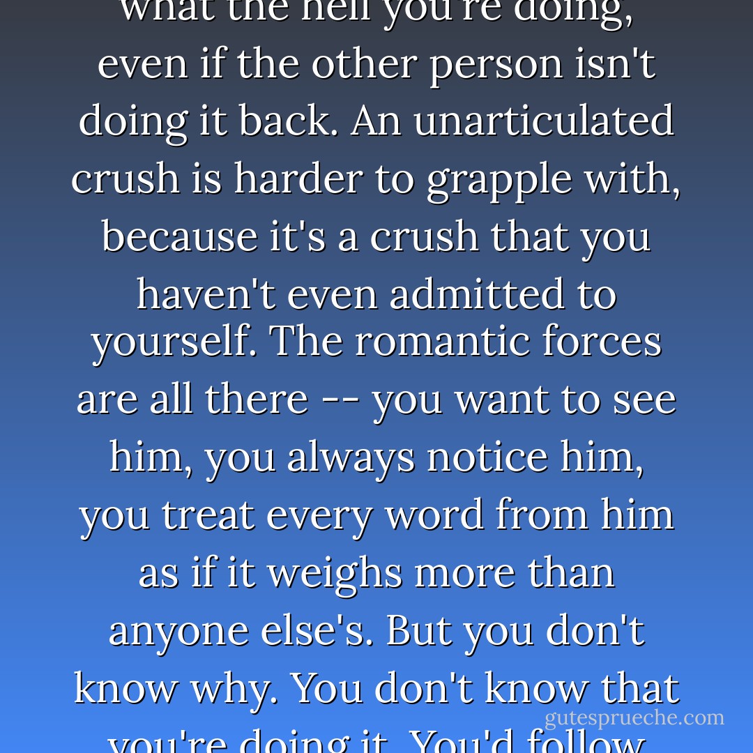 An unarticulated crush is very different from an unrequited one, because at least with an unrequited crush you know what the hell you're doing, even if the other person isn't doing it back. An unarticulated crush is harder to grapple with, because it's a crush that you haven't even admitted to yourself. The romantic forces are all there -- you want to see him, you always notice him, you treat every word from him as if it weighs more than anyone else's. But you don't know why. You don't know that you're doing it. You'd follow him to the end of the earth without ever admitting that your feet were moving. - David Levithan