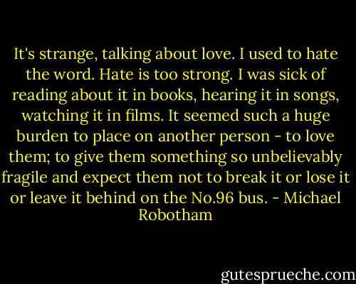 It's strange, talking about love. I used to hate the word.<br />Hate is too strong. I was sick of reading about it in books, hearing it in songs, watching it in films. It seemed such a huge burden to place on another person - to love them; to give them something so unbelievably fragile and expect them not to break it or lose it or leave it behind on the No.96 bus. - Michael Robotham