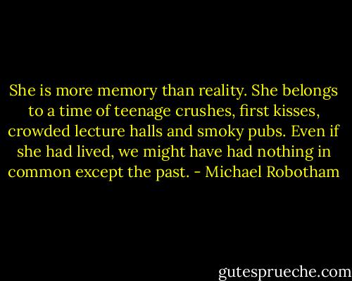 She is more memory than reality. She belongs to a time of teenage crushes, first kisses, crowded lecture halls and smoky pubs. Even if she had lived, we might have had nothing in common except the past. - Michael Robotham