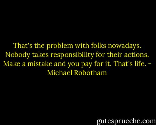 That's the problem with folks nowadays. Nobody takes responsibility for their actions. Make a mistake and you pay for it. That's life. - Michael Robotham