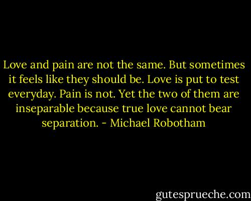 Love and pain are not the same. But sometimes it feels like they should be. Love is put to test everyday. Pain is not. Yet the two of them are inseparable because true love cannot bear separation. - Michael Robotham