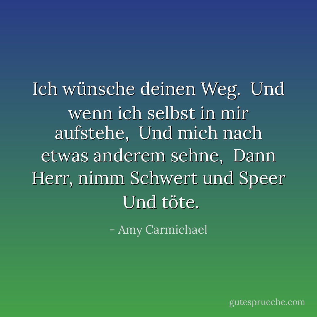 Ich wünsche deinen Weg. <br />Und wenn ich selbst in mir aufstehe, <br />Und mich nach etwas anderem sehne, <br />Dann Herr, nimm Schwert und Speer <br />Und töte. - Amy Carmichael<