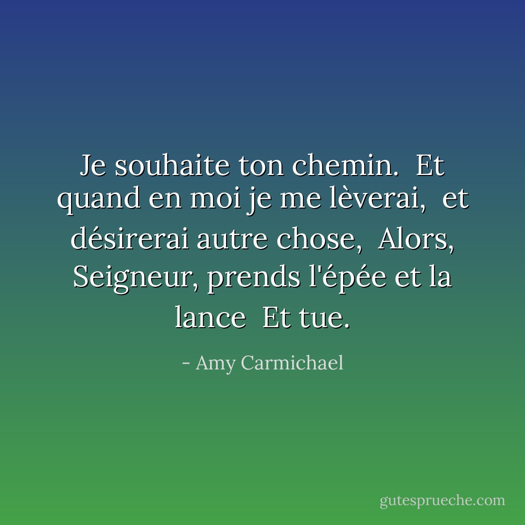 Je souhaite ton chemin. <br />Et quand en moi je me lèverai, <br />et désirerai autre chose, <br />Alors, Seigneur, prends l'épée et la lance <br />Et tue. - Amy Carmichael
