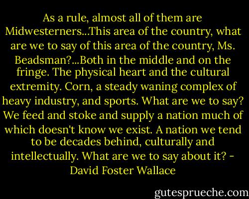 As a rule, almost all of them are Midwesterners...This area of the country, what are we to say of this area of the country, Ms. Beadsman?...Both in the middle and on the fringe. The physical heart and the cultural extremity. Corn, a steady waning complex of heavy industry, and sports. What are we to say? We feed and stoke and supply a nation much of which doesn't know we exist. A nation we tend to be decades behind, culturally and intellectually. What are we to say about it? - David Foster Wallace