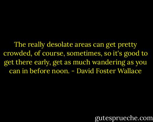 The really desolate areas can get pretty crowded, of course, sometimes, so it's good to get there early, get as much wandering as you can in before noon. - David Foster Wallace