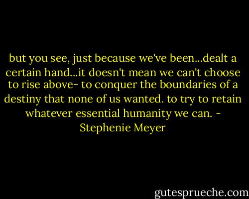 but you see, just because we've been...dealt a certain hand...it doesn't mean we can't choose to rise above- to conquer the boundaries of a destiny that none of us wanted. to try to retain whatever essential humanity we can. - Stephenie Meyer