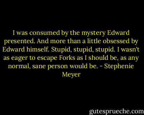 I was consumed by the mystery Edward presented. And more than a little obsessed by Edward himself. Stupid, stupid, stupid. I wasn't as eager to escape Forks as I should be, as any normal, sane person would be. - Stephenie Meyer