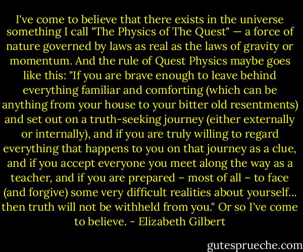 I've come to believe that there exists in the universe something I call "The Physics of The Quest" — a force of nature governed by laws as real as the laws of gravity or momentum. And the rule of Quest Physics maybe goes like this: "If you are brave enough to leave behind everything familiar and comforting (which can be anything from your house to your bitter old resentments) and set out on a truth-seeking journey (either externally or internally), and if you are truly willing to regard everything that happens to you on that journey as a clue, and if you accept everyone you meet along the way as a teacher, and if you are prepared – most of all – to face (and forgive) some very difficult realities about yourself... then truth will not be withheld from you." Or so I've come to believe. - Elizabeth Gilbert