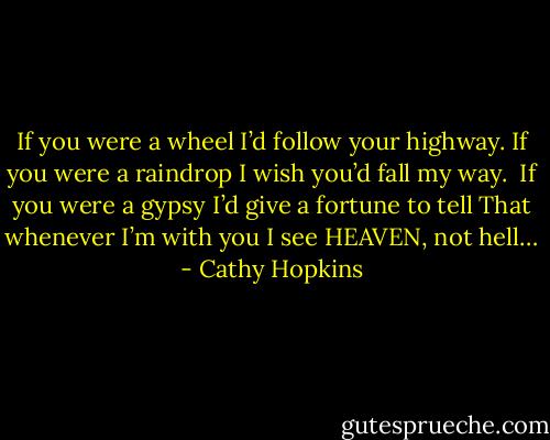 If you were a wheel<br />I’d follow your highway.<br />If you were a raindrop<br />I wish you’d fall my way.<br /><br />If you were a gypsy<br />I’d give a fortune to tell<br />That whenever I’m with you<br />I see HEAVEN, not hell… - Cathy Hopkins