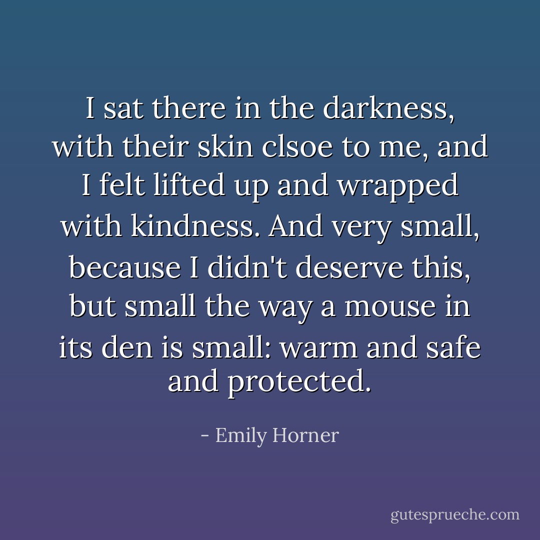 I sat there in the darkness, with their skin clsoe to me, and I felt lifted up and wrapped with kindness. And very small, because I didn't deserve this, but small the way a mouse in its den is small: warm and safe and protected. - Emily Horner