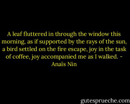 A leaf fluttered in through the window this morning, as if supported by the rays of the sun, a bird settled on the fire escape, joy in the task of coffee, joy accompanied me as I walked. - Anaïs Nin