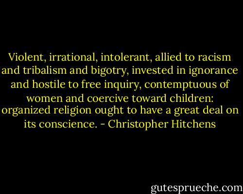 Violent, irrational, intolerant, allied to racism and tribalism and bigotry, invested in ignorance and hostile to free inquiry, contemptuous of women and coercive toward children: organized religion ought to have a great deal on its conscience. - Christopher Hitchens