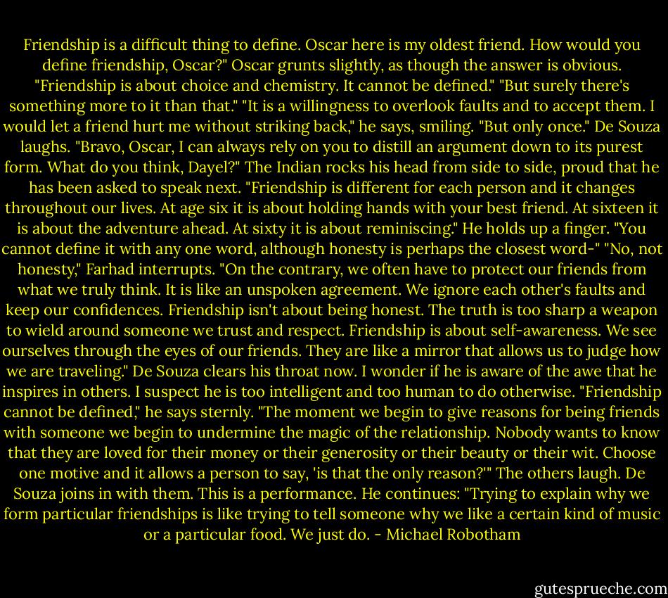 Friendship is a difficult thing to define. Oscar here is my oldest friend. How would you define friendship, Oscar?"<br />Oscar grunts slightly, as though the answer is obvious.<br />"Friendship is about choice and chemistry. It cannot be defined."<br />"But surely there's something more to it than that."<br />"It is a willingness to overlook faults and to accept them. I would let a friend hurt me without striking back," he says, smiling. "But only once."<br />De Souza laughs. "Bravo, Oscar, I can always rely on you to distill an argument down to its purest form. What do you think, Dayel?"<br />The Indian rocks his head from side to side, proud that he has been asked to speak next.<br />"Friendship is different for each person and it changes throughout our lives. At age six it is about holding hands with your best friend. At sixteen it is about the adventure ahead. At sixty it is about reminiscing." He holds up a finger. "You cannot define it with any one word, although honesty is perhaps the closest word-"<br />"No, not honesty," Farhad interrupts. "On the contrary, we often have to protect our friends from what we truly think. It is like an unspoken agreement. We ignore each other's faults and keep our confidences. Friendship isn't about being honest. The truth is too sharp a weapon to wield around someone we trust and respect. Friendship is about self-awareness. We see ourselves through the eyes of our friends. They are like a mirror that allows us to judge how we are traveling."<br />De Souza clears his throat now. I wonder if he is aware of the awe that he inspires in others. I suspect he is too intelligent and too human to do otherwise.<br />"Friendship cannot be defined," he says sternly. "The moment we begin to give reasons for being friends with someone we begin to undermine the magic of the relationship. Nobody wants to know that they are loved for their money or their generosity or their beauty or their wit. Choose one motive and it allows a person to say, 'is that the only reason?'"<br />The others laugh. De Souza joins in with them. This is a performance.<br />He continues: "Trying to explain why we form particular friendships is like trying to tell someone why we like a certain kind of music or a particular food. We just do. - Michael Robotham