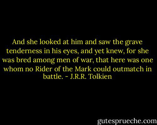 And she looked at him and saw the grave tenderness in his eyes, and yet knew, for she was bred among men of war, that here was one whom no Rider of the Mark could outmatch in battle. - J.R.R. Tolkien