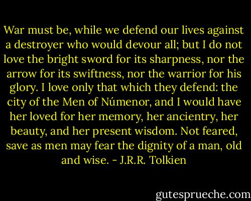 War must be, while we defend our lives against a destroyer who would devour all; but I do not love the bright sword for its sharpness, nor the arrow for its swiftness, nor the warrior for his glory. I love only that which they defend: the city of the Men of Númenor, and I would have her loved for her memory, her ancientry, her beauty, and her present wisdom. Not feared, save as men may fear the dignity of a man, old and wise. - J.R.R. Tolkien