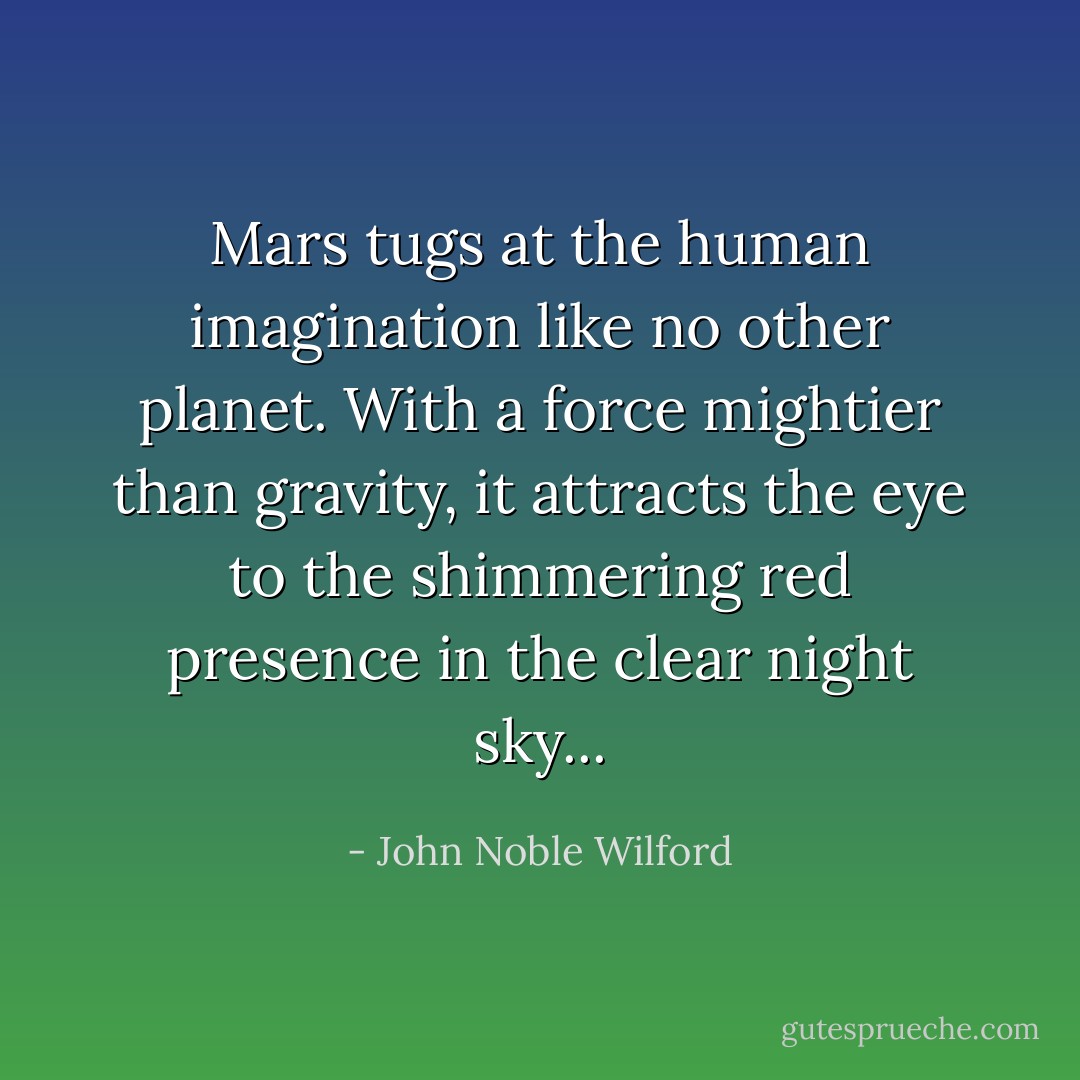 Mars tugs at the human imagination like no other planet. With a force mightier than gravity, it attracts the eye to the shimmering red presence in the clear night sky... - John Noble Wilford