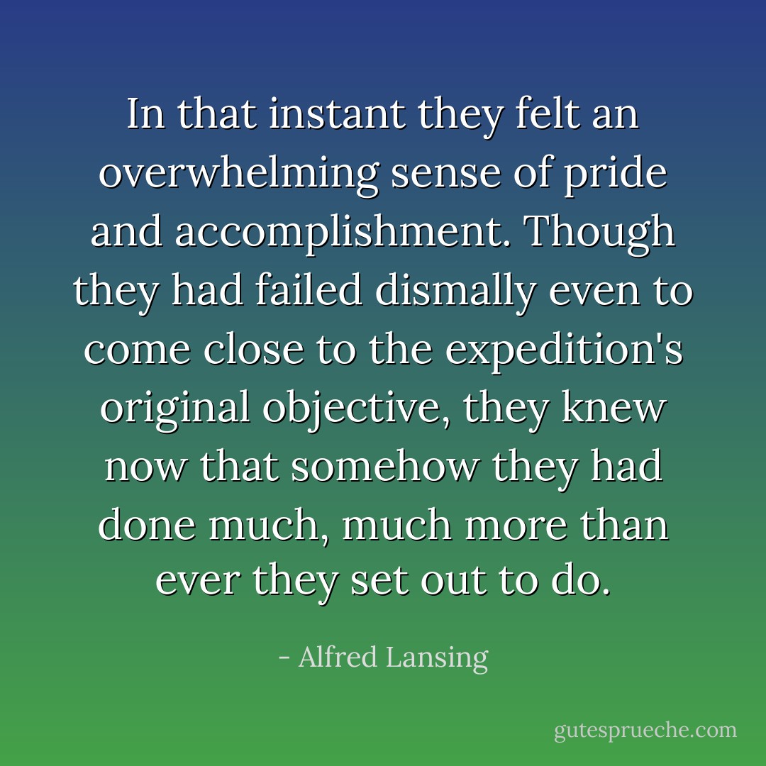 In that instant they felt an overwhelming sense of pride and accomplishment. Though they had failed dismally even to come close to the expedition's original objective, they knew now that somehow they had done much, much more than ever they set out to do. - Alfred Lansing