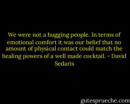 We were not a hugging people. In terms of emotional comfort it was our belief that no amount of physical contact could match the healing powers of a well made cocktail. - David Sedaris