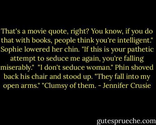 That's a movie quote, right? You know, if you do that with books, people think you're intelligent."<br />Sophie lowered her chin. "If this is your pathetic attempt to seduce me again, you're falling miserably." <br />"I don't seduce woman." Phin shoved back his chair and stood up. "They fall into my open arms."<br />"Clumsy of them. - Jennifer Crusie