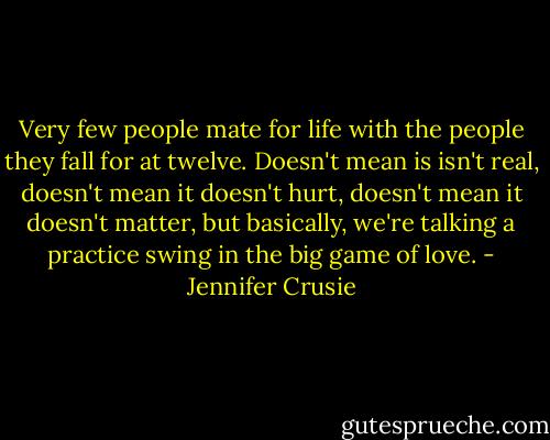 Very few people mate for life with the people they fall for at twelve. Doesn't mean is isn't real, doesn't mean it doesn't hurt, doesn't mean it doesn't matter, but basically, we're talking a practice swing in the big game of love. - Jennifer Crusie