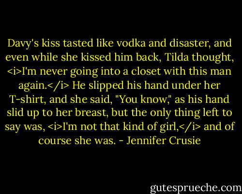 Davy's kiss tasted like vodka and disaster, and even while she kissed him back, Tilda thought, <i>I'm never going into a closet with this man again.</i> He slipped his hand under her T-shirt, and she said, "You know," as his hand slid up to her breast, but the only thing left to say was, <i>I'm not that kind of girl,</i> and of course she was. - Jennifer Crusie