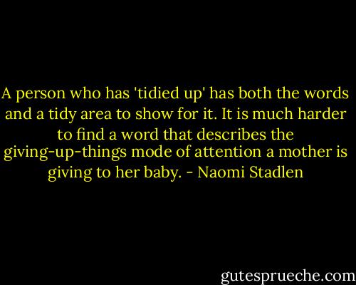 A person who has 'tidied up' has both the words and a tidy area to show for it. It is much harder to find a word that describes the giving-up-things mode of attention a mother is giving to her baby. - Naomi Stadlen