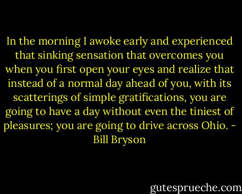 In the morning I awoke early and experienced that sinking sensation that overcomes you when you first open your eyes and realize that instead of a normal day ahead of you, with its scatterings of simple gratifications, you are going to have a day without even the tiniest of pleasures; you are going to drive across Ohio. - Bill Bryson