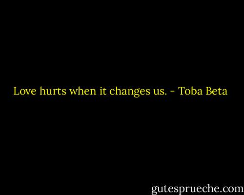 Love hurts when it changes us. - Toba Beta