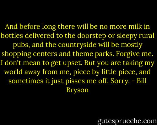 And before long there will be no more milk in bottles delivered to the doorstep or sleepy rural pubs, and the countryside will be mostly shopping centers and theme parks. Forgive me. I don't mean to get upset. But you are taking my world away from me, piece by little piece, and sometimes it just pisses me off. Sorry. - Bill Bryson