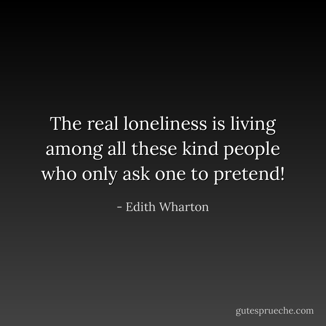 The real loneliness is living among all these kind people who only ask one to pretend! - Edith Wharton