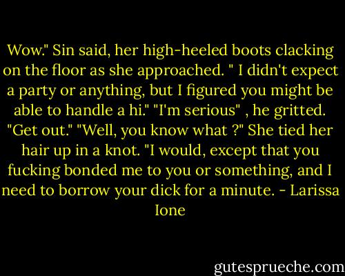 Wow." Sin said, her high-heeled boots clacking on the floor as she approached. " I didn't expect a party or anything, but I figured you might be able to handle a hi."<br />"I'm serious" , he gritted. "Get out."<br />"Well, you know what ?" She tied her hair up in a knot. "I would, except that you fucking bonded me to you or something, and I need to borrow your dick for a minute. - Larissa Ione