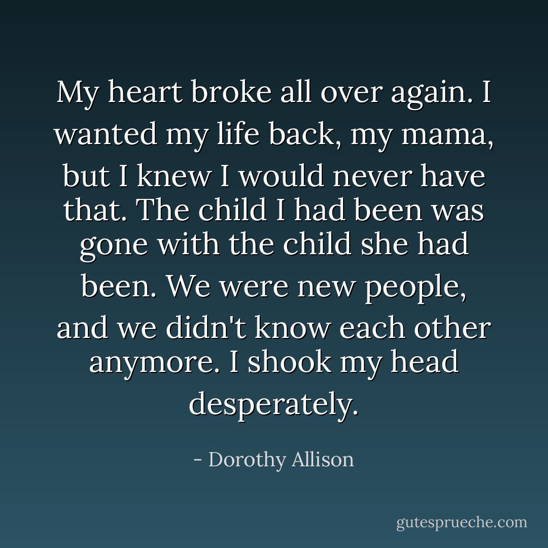 My heart broke all over again. I wanted my life back, my mama, but I knew I would never have that. The child I had been was gone with the child she had been. We were new people, and we didn't know each other anymore. I shook my head desperately. - Dorothy Allison