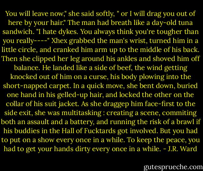 You will leave now," she said softly, " or I will drag you out of here by your hair."<br />The man had breath like a day-old tuna sandwich. "I hate dykes. You always think you're tougher than you really----"<br />Xhex grabbed the man's wrist, turned him in a little circle, and cranked him arm up to the middle of his back. Then she clipped her leg around his ankles and shoved him off balance. He landed like a side of beef, the wind getting knocked out of him on a curse, his body plowing into the short-napped carpet. In a quick move, she bent down, buried one hand in his gelled-up hair, and locked the other on the collar of his suit jacket. As she draggep him face-first to the side exit, she was multitasking : creating a scene, commiting both an assault and a battery, and running the risk of a brawl if his buddies in the Hall of Fucktards got involved. But you had to put on a show every once in a while. To keep the peace, you had to get your hands dirty every once in a while. - J.R. Ward