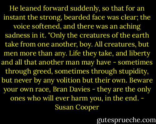 He leaned forward suddenly, so that for an instant the strong, bearded face was clear; the voice softened, and there was an aching sadness in it. "Only the creatures of the earth take from one another, boy. All creatures, but men more than any. Life they take, and liberty and all that another man may have - sometimes through greed, sometimes through stupidity, but never by any volition but their own. Beware your own race, Bran Davies - they are the only ones who will ever harm you, in the end. - Susan Cooper