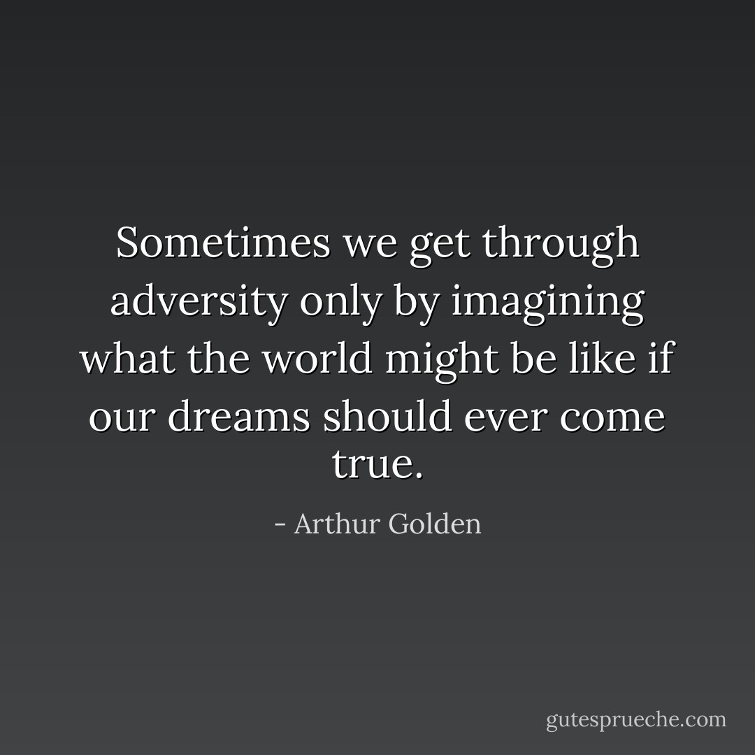Sometimes we get through adversity only by imagining what the world might be like if our dreams should ever come true. - Arthur Golden