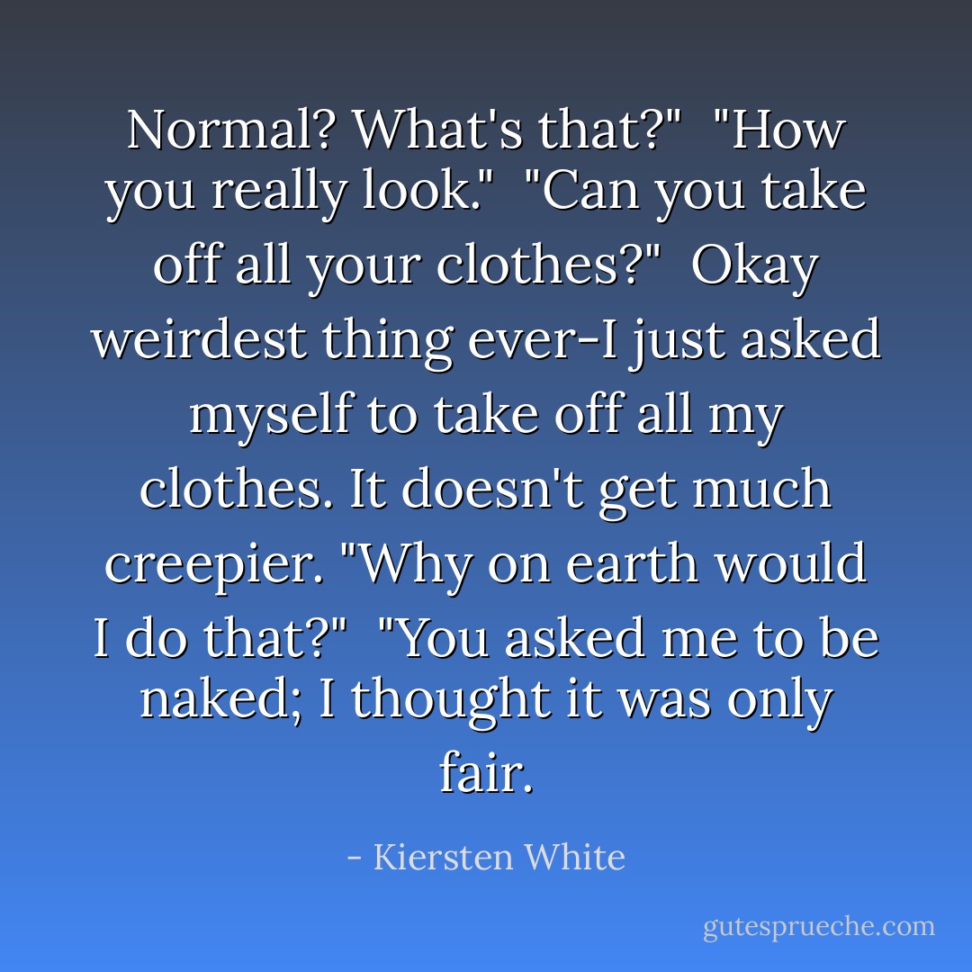 Normal? What's that?"<br /><br />"How you really look."<br /><br />"Can you take off all your clothes?"<br /><br />Okay weirdest thing ever-I just asked myself to take off all my clothes. It doesn't get much creepier. "Why on earth would I do that?"<br /><br />"You asked me to be naked; I thought it was only fair. - Kiersten White