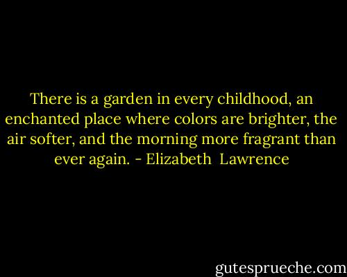 There is a garden in every childhood, an enchanted place where colors are brighter, the air softer, and the morning more fragrant than ever again. - Elizabeth  Lawrence