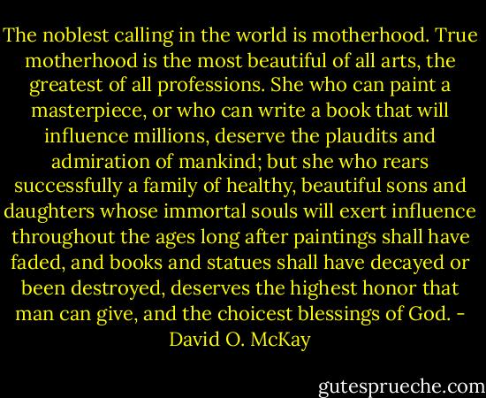 The noblest calling in the world is motherhood. True motherhood is the most beautiful of all arts, the greatest of all professions. She who can paint a masterpiece, or who can write a book that will influence millions, deserve the plaudits and admiration of mankind; but she who rears successfully a family of healthy, beautiful sons and daughters whose immortal souls will exert influence throughout the ages long after paintings shall have faded, and books and statues shall have decayed or been destroyed, deserves the highest honor that man can give, and the choicest blessings of God. - David O. McKay