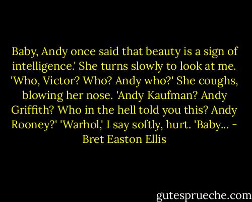 Baby, Andy once said that beauty is a sign of intelligence.'<br />She turns slowly to look at me. 'Who, Victor? Who? Andy who?' She coughs, blowing her nose. 'Andy Kaufman? Andy Griffith? Who in the hell told you this? Andy Rooney?'<br />'Warhol,' I say softly, hurt. 'Baby... - Bret Easton Ellis