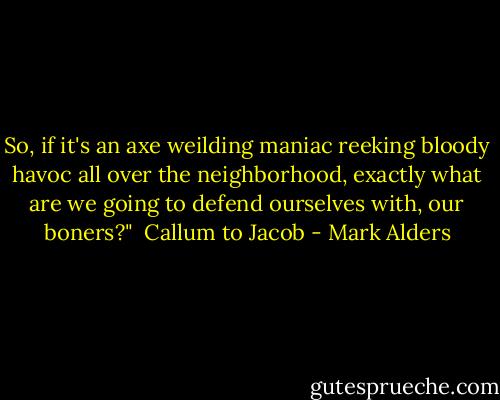 So, if it's an axe weilding maniac reeking bloody havoc all over the neighborhood, exactly what are we going to defend ourselves with, our boners?"<br /><br />Callum to Jacob - Mark Alders