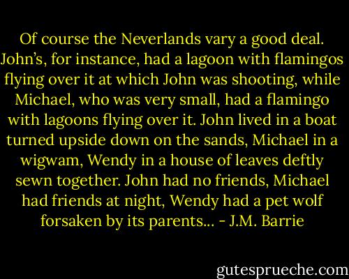 Of course the Neverlands vary a good deal. John’s, for instance, had a lagoon with flamingos flying over it at which John was shooting, while Michael, who was very small, had a flamingo with lagoons flying over it. John lived in a boat turned upside down on the sands, Michael in a wigwam, Wendy in a house of leaves deftly sewn together. John had no friends, Michael had friends at night, Wendy had a pet wolf forsaken by its parents... - J.M. Barrie