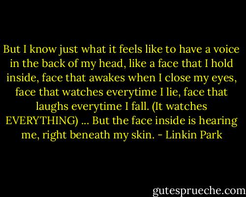 But I know just what it feels like to have a voice in the back of my head, like a face that I hold inside, face that awakes when I close my eyes, face that watches everytime I lie, face that laughs everytime I fall. (It watches EVERYTHING) ... But the face inside is hearing me, right beneath my skin. - Linkin Park