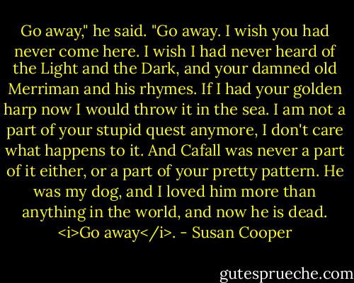 Go away," he said. "Go away. I wish you had never come here. I wish I had never heard of the Light and the Dark, and your damned old Merriman and his rhymes. If I had your golden harp now I would throw it in the sea. I am not a part of your stupid quest anymore, I don't care what happens to it. And Cafall was never a part of it either, or a part of your pretty pattern. He was my dog, and I loved him more than anything in the world, and now he is dead. <i>Go away</i>. - Susan Cooper