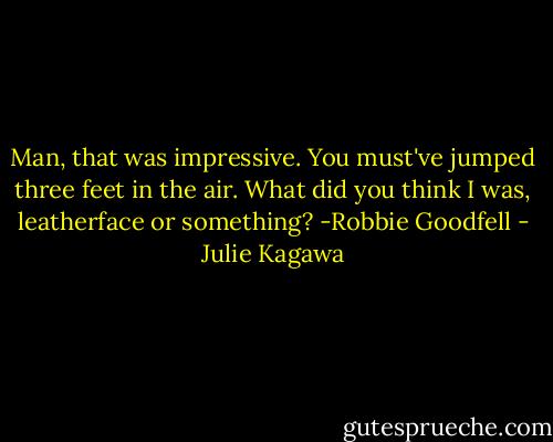 Man, that was impressive. You must've jumped three feet in the air. What did you think I was, leatherface or something?<br />-Robbie Goodfell - Julie Kagawa