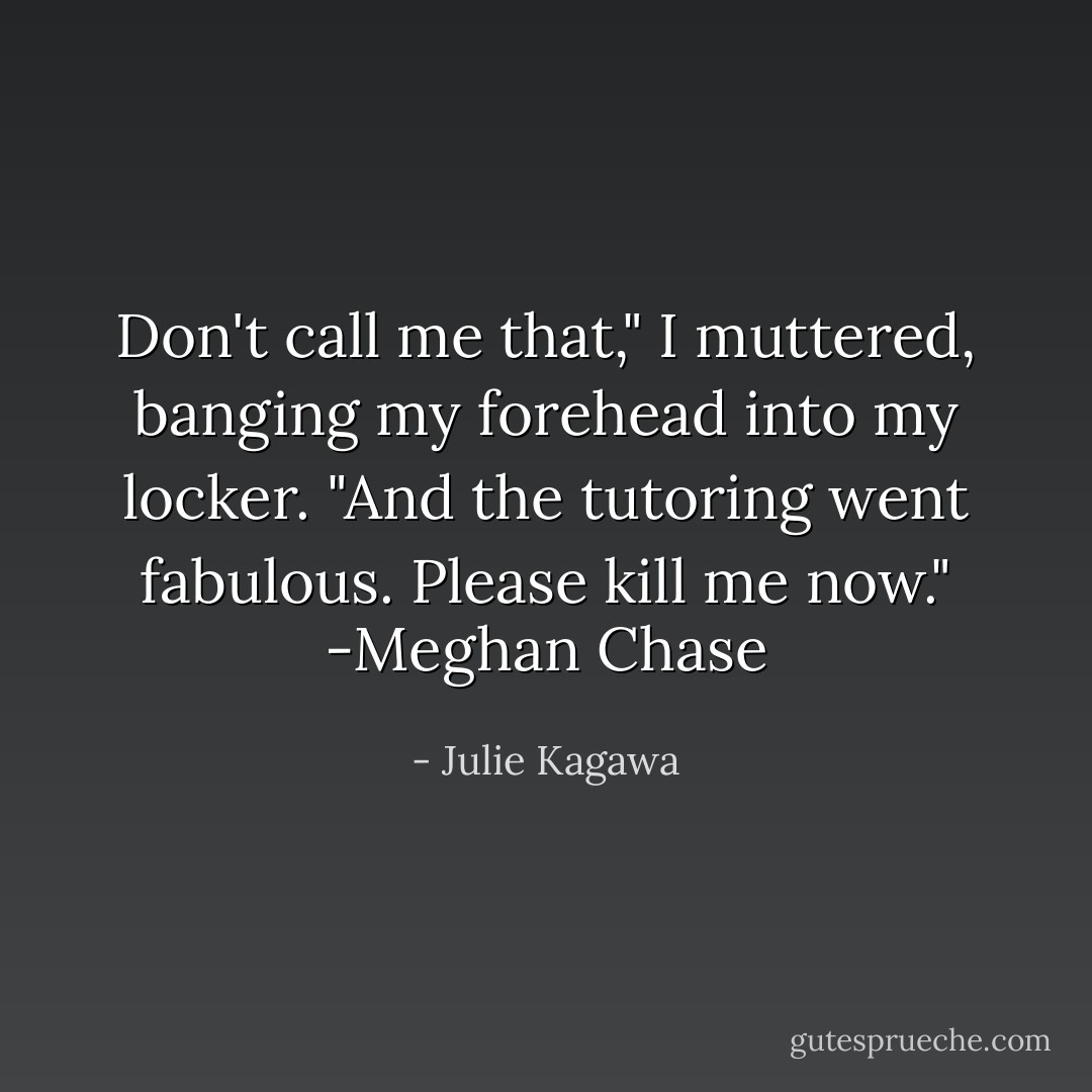 Don't call me that," I muttered, banging my forehead into my locker. "And the tutoring went fabulous. Please kill me now." -Meghan Chase - Julie Kagawa