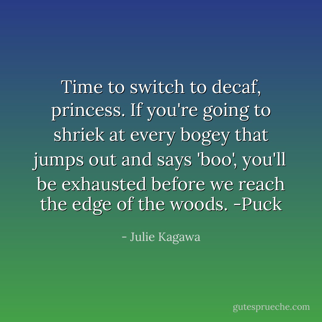 Time to switch to decaf, princess. If you're going to shriek at every bogey that jumps out and says 'boo', you'll be exhausted before we reach the edge of the woods. -Puck - Julie Kagawa